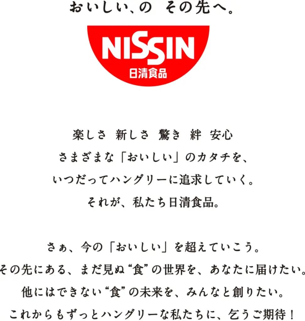 おいしい、の　その先へ。
NISSIN 日清食品

楽しさ　新しさ　驚き　絆　安心
さまざまな「おいしい」のカタチを、
いつだってハングリーに追求していく。
それが、私たち日清食品。

さぁ、今の「おいしい」を超えていこう。
その先にある、まだ見ぬ"食"の世界を、あなたに届けたい。
他にはできない"食"の未来を、みんなと創りたい。
これからもずっとハングリーな私たちに、乞うご期待！