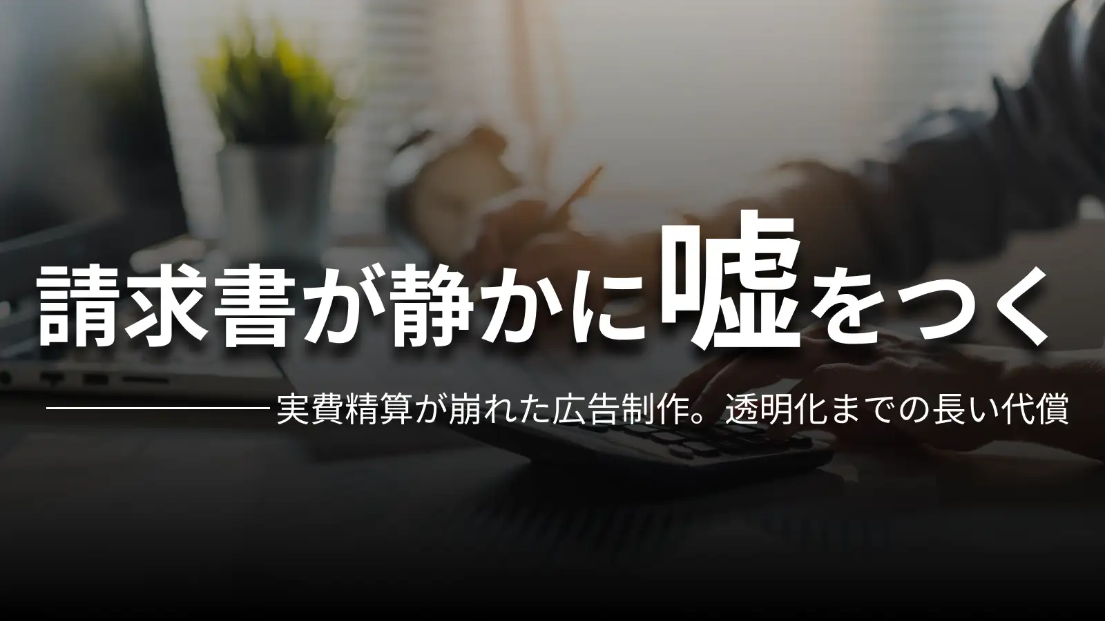請求書が静かに嘘をつく 実費精算が崩れた広告制作。透明化までの長い代償